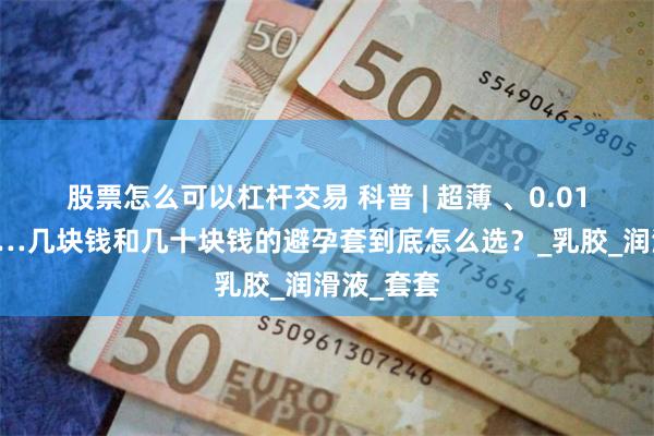 股票怎么可以杠杆交易 科普 | 超薄 、0.01、螺纹……几块钱和几十块钱的避孕套到底怎么选？_乳胶_润滑液_套套