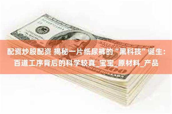 配资炒股配资 揭秘一片纸尿裤的“黑科技”诞生：百道工序背后的科学较真_宝宝_原材料_产品