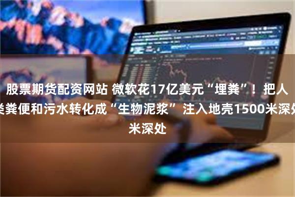 股票期货配资网站 微软花17亿美元“埋粪”！把人类粪便和污水转化成“生物泥浆” 注入地壳1500米深处
