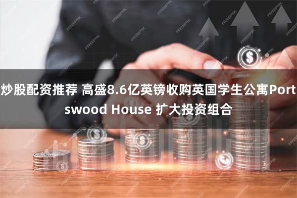 炒股配资推荐 高盛8.6亿英镑收购英国学生公寓Portswood House 扩大投资组合