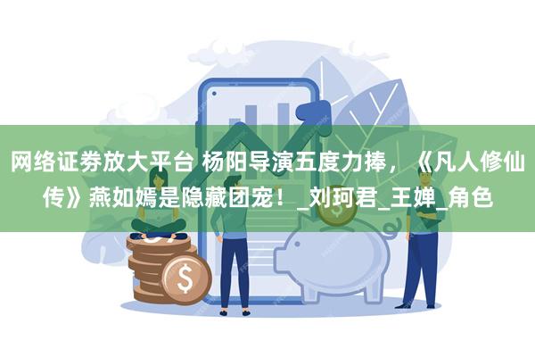 网络证劵放大平台 杨阳导演五度力捧，《凡人修仙传》燕如嫣是隐藏团宠！_刘珂君_王婵_角色